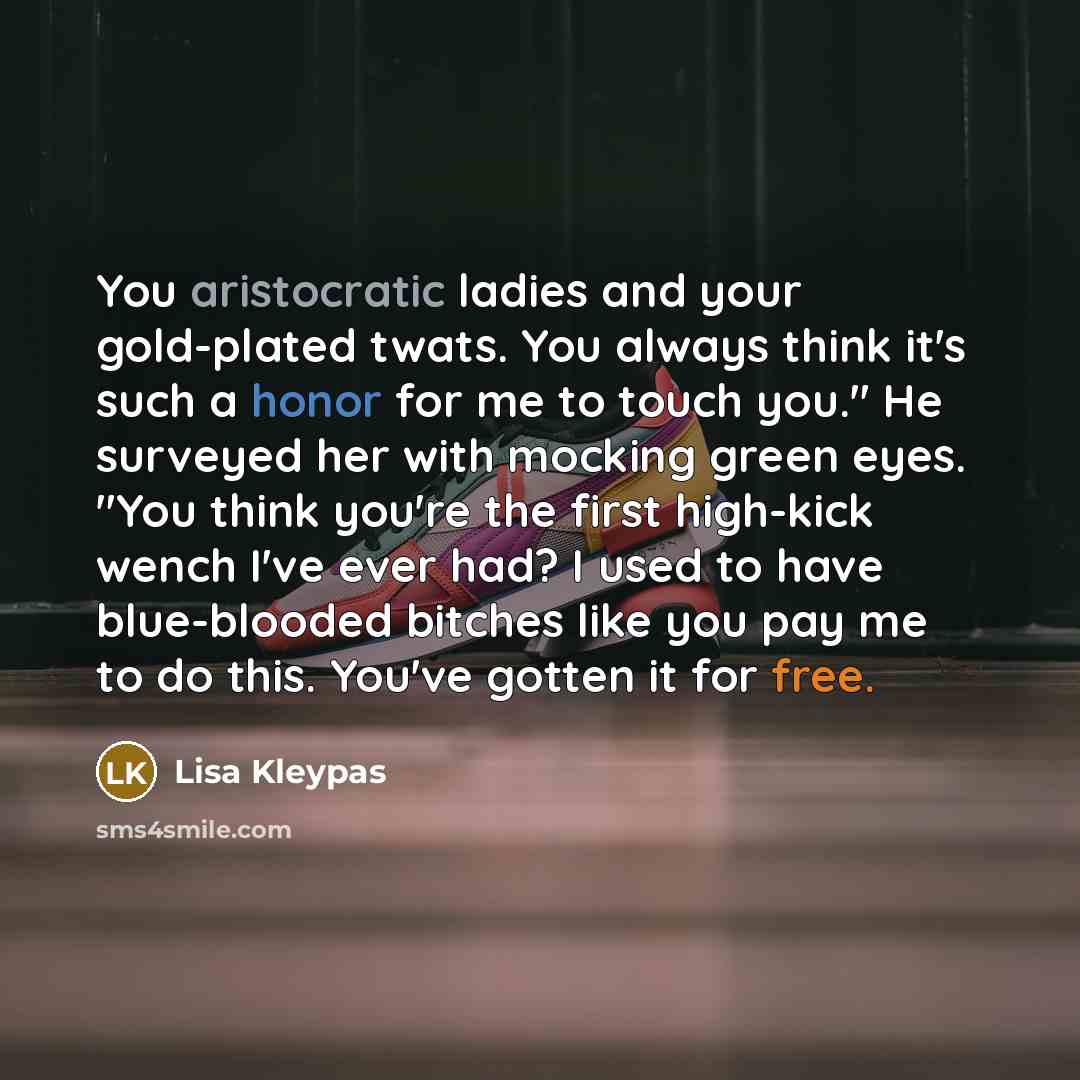 “You aristocratic ladies and your gold-plated twats. You always think it's such a honor for me to touch you." He surveyed her with mocking green eyes. "You think you're the first high-kick wench I've ever had? I used to have blue-blooded bitches like you pay me to do this. You've gotten it for free.” quote by Lisa Kleypas