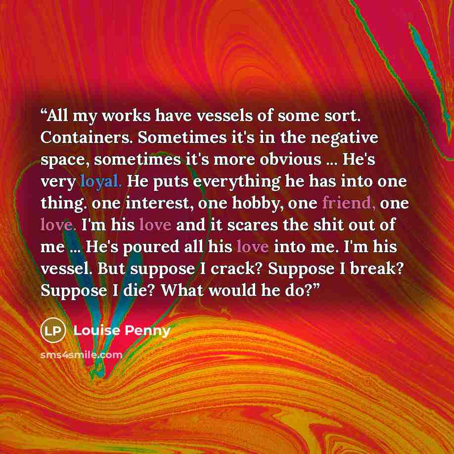 “All my works have vessels of some sort. Containers. Sometimes it's in the negative space, sometimes it's more obvious ... He's very loyal. He puts everything he has into one thing. one interest, one hobby, one friend, one love. I'm his love and it scares the shit out of me ... He's poured all his…” quote by Louise Penny