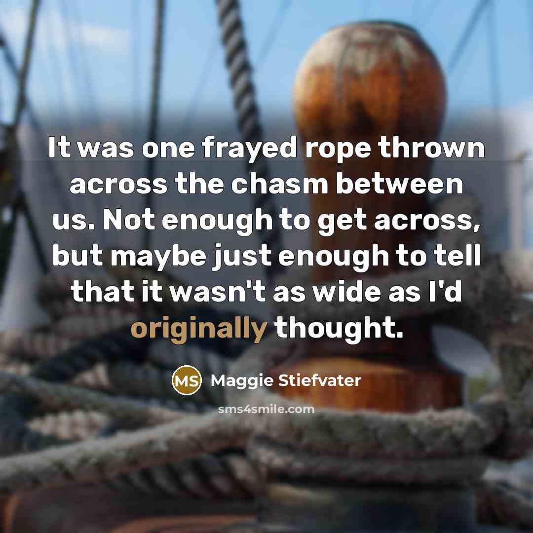 “It was one frayed rope thrown across the chasm between us. Not enough to get across, but maybe just enough to tell that it wasn't as wide as I'd originally thought.” quote by Maggie Stiefvater