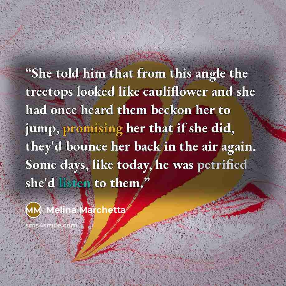 “She told him that from this angle the treetops looked like cauliflower and she had once heard them beckon her to jump, promising her that if she did, they'd bounce her back in the air again. Some days, like today, he was petrified she'd listen to them.” quote by Melina Marchetta