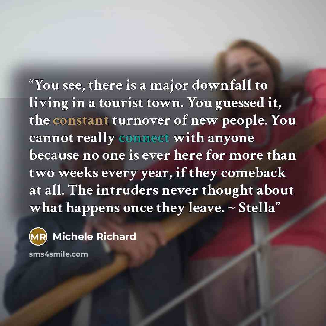 “You see, there is a major downfall to living in a tourist town. You guessed it, the constant turnover of new people. You cannot really connect with anyone because no one is ever here for more than two weeks every year, if they comeback at all. The intruders never thought about what happens once…” quote by Michele Richard