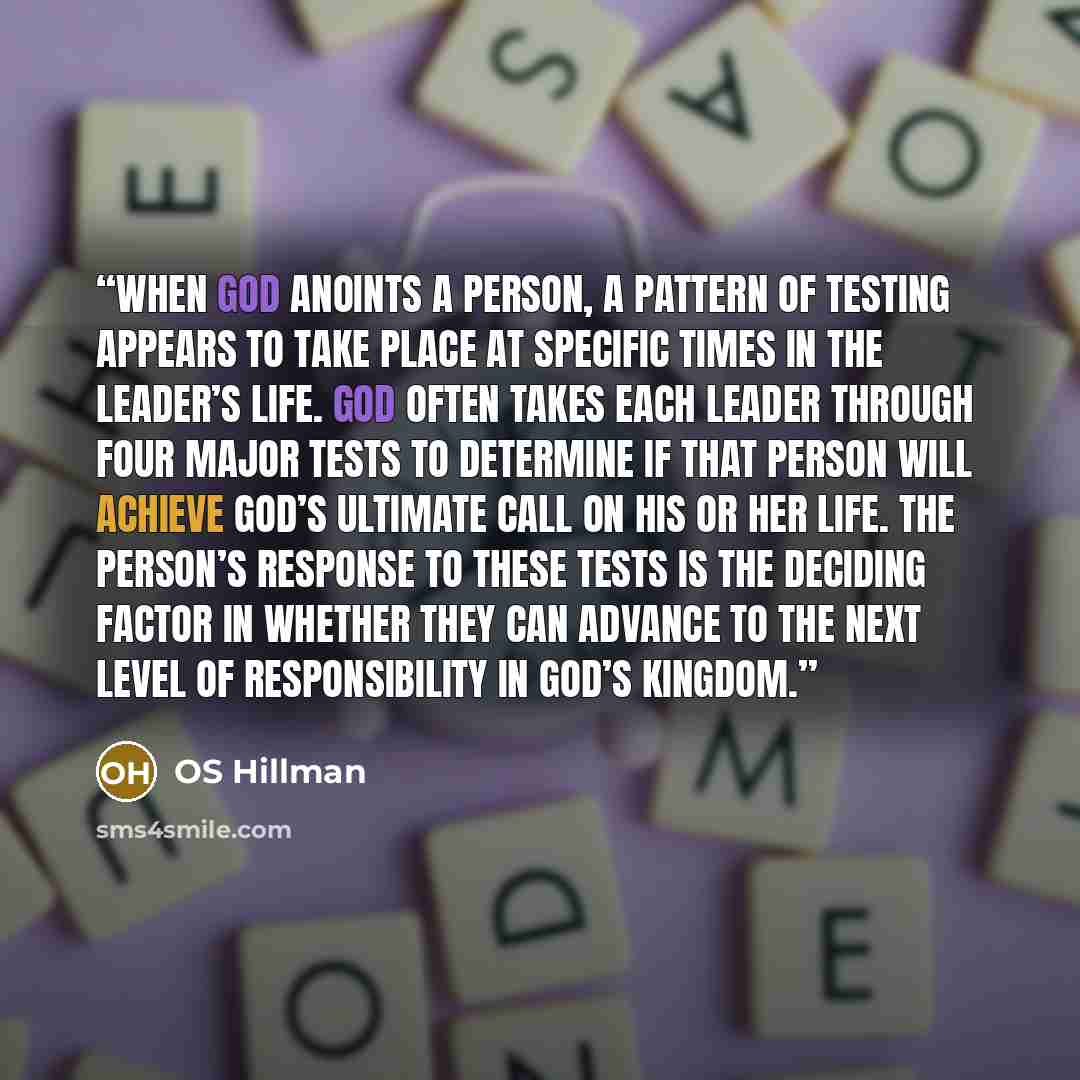 “When God anoints a person, a pattern of testing appears to take place at specific times in the leader’s life. God often takes each leader through four major tests to determine if that person will achieve God’s ultimate call on his or her life. The person’s response to these tests is the deciding…” quote by OS Hillman
