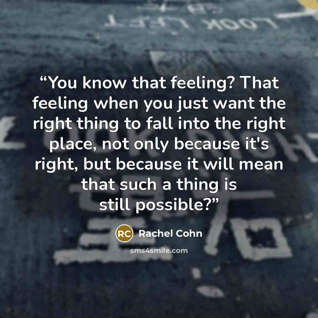 “You know that feeling? That feeling when you just want the right thing to fall into the right place, not only because it's right, but because it will mean that such a thing is still possible?” quote by Rachel Cohn