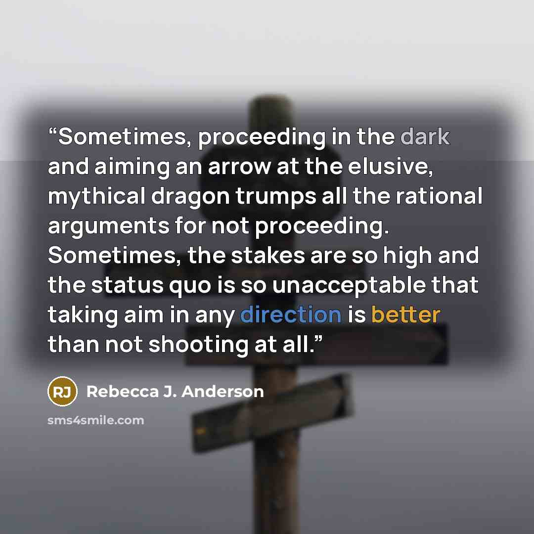 “Sometimes, proceeding in the dark and aiming an arrow at the elusive, mythical dragon trumps all the rational arguments for not proceeding. Sometimes, the stakes are so high and the status quo is so unacceptable that taking aim in any direction is better than not shooting at all.” quote by Rebecca J. Anderson