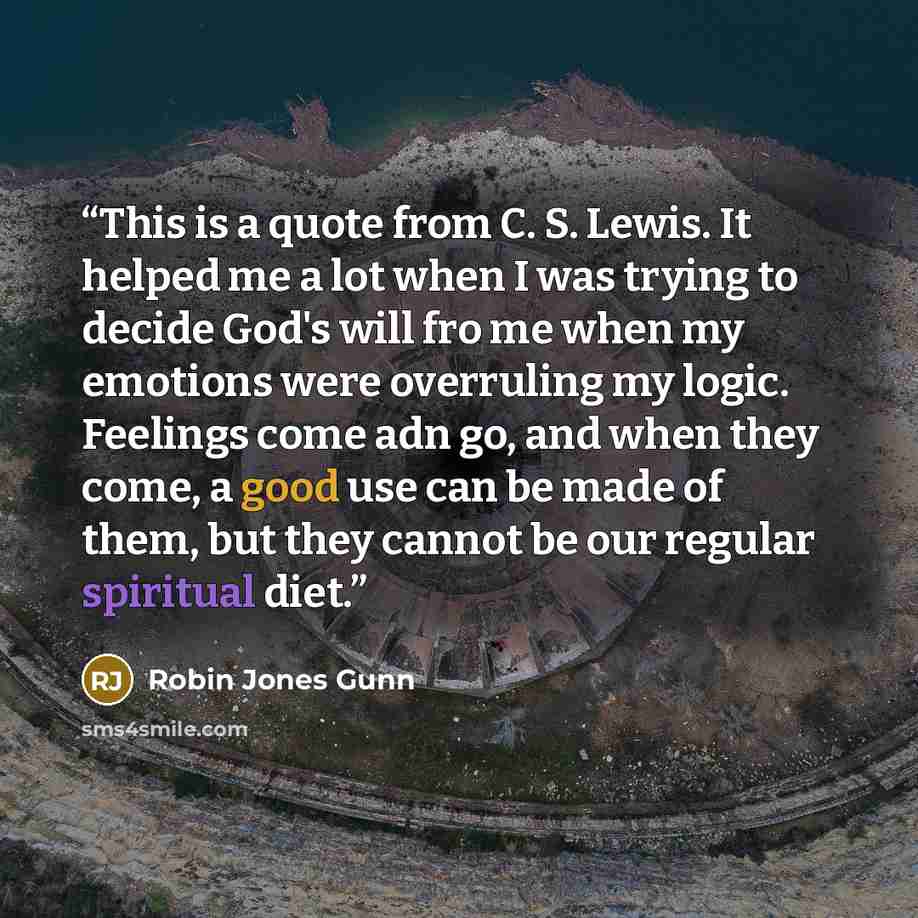 “This is a quote from C. S. Lewis. It helped me a lot when I was trying to decide God's will fro me when my emotions were overruling my logic. Feelings come adn go, and when they come, a good use can be made of them, but they cannot be our regular spiritual diet.” quote by Robin Jones Gunn