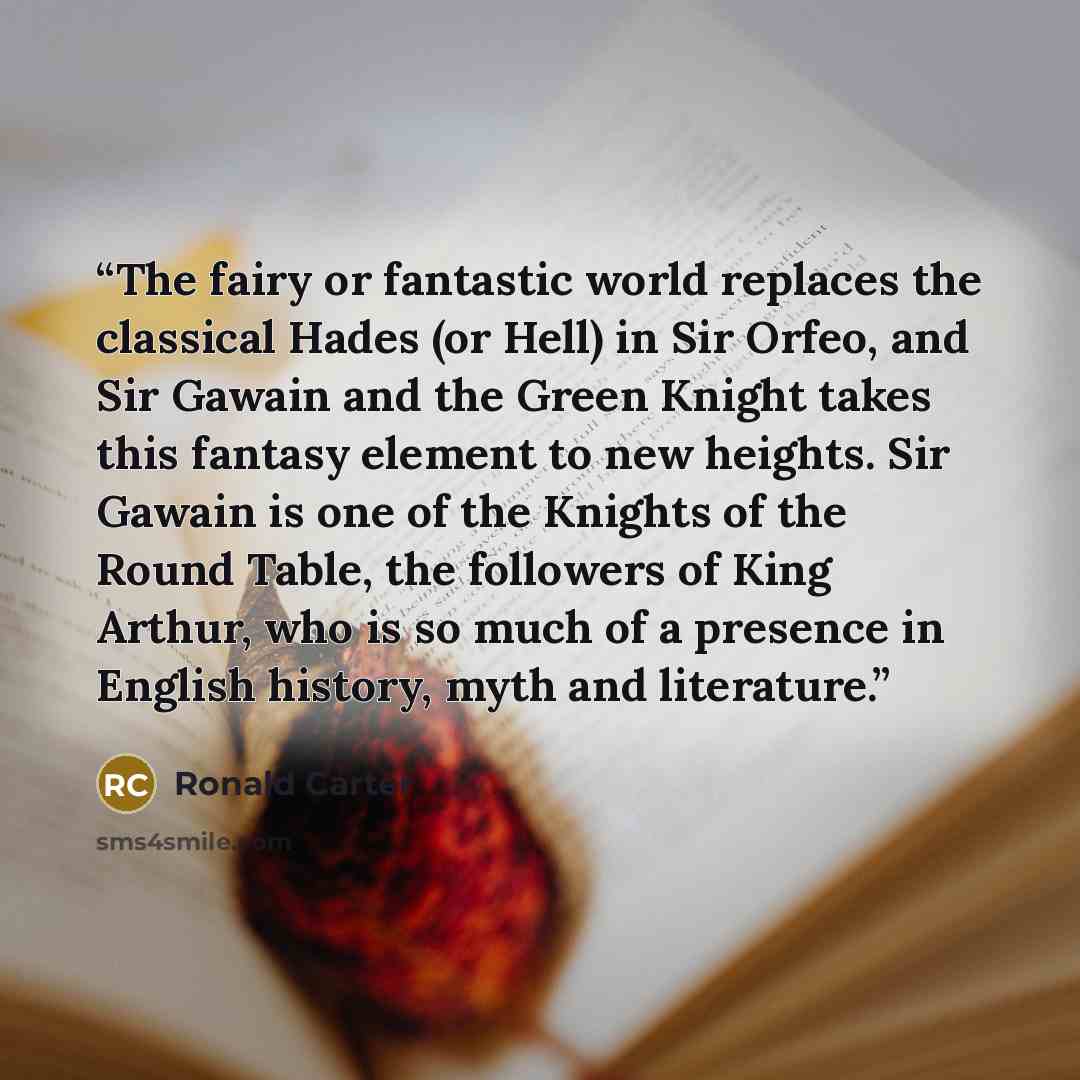 “The fairy or fantastic world replaces the classical Hades (or Hell) in Sir Orfeo, and Sir Gawain and the Green Knight takes this fantasy element to new heights. Sir Gawain is one of the Knights of the Round Table, the followers of King Arthur, who is so much of a presence in English history, myth…” quote by Ronald Carter