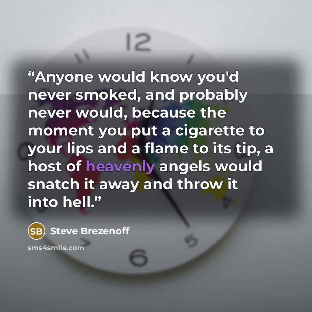 “Anyone would know you'd never smoked, and probably never would, because the moment you put a cigarette to your lips and a flame to its tip, a host of heavenly angels would snatch it away and throw it into hell.” quote by Steve Brezenoff