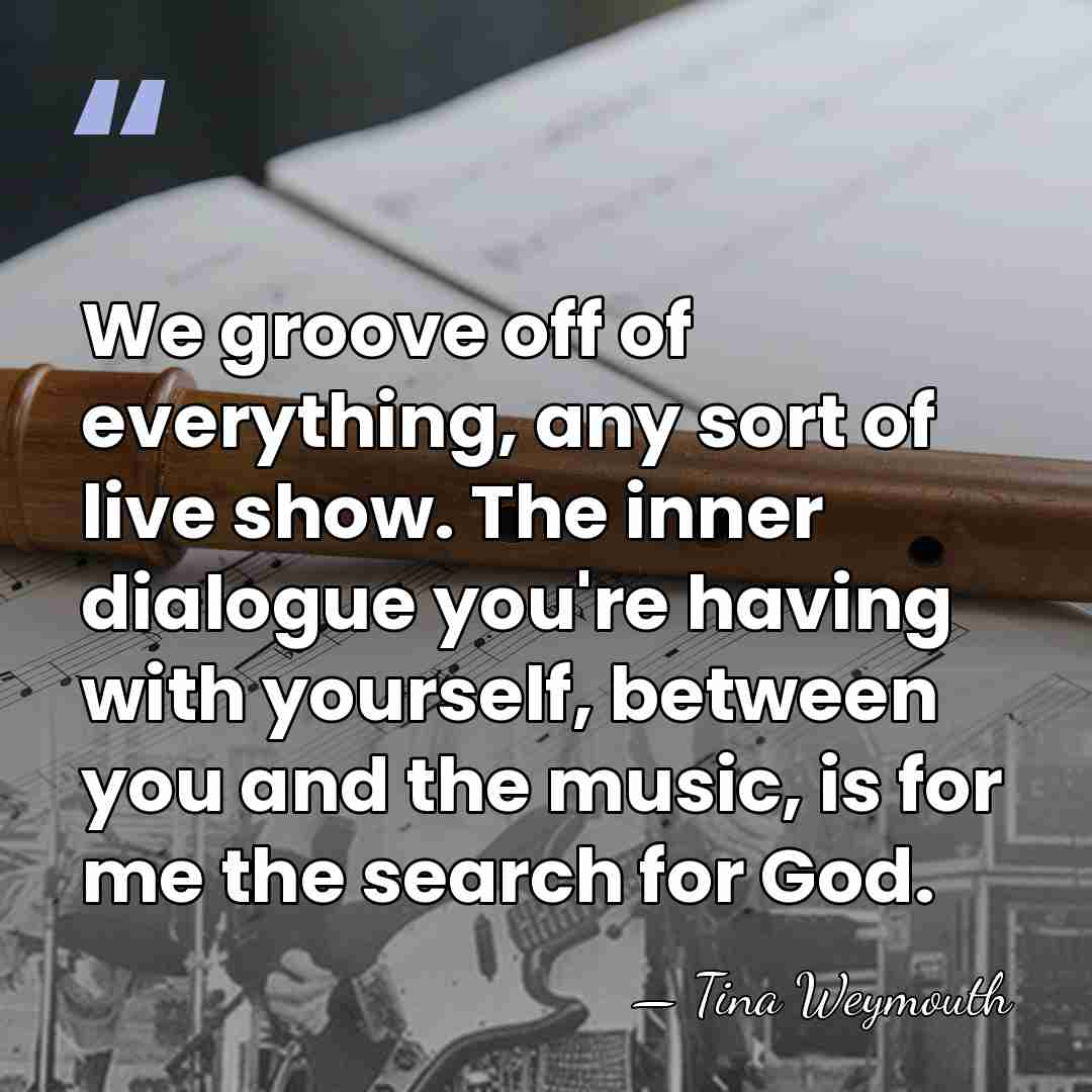 We groove off of everything, any sort of live show. The inner&hellip; - Tina Weymouth
