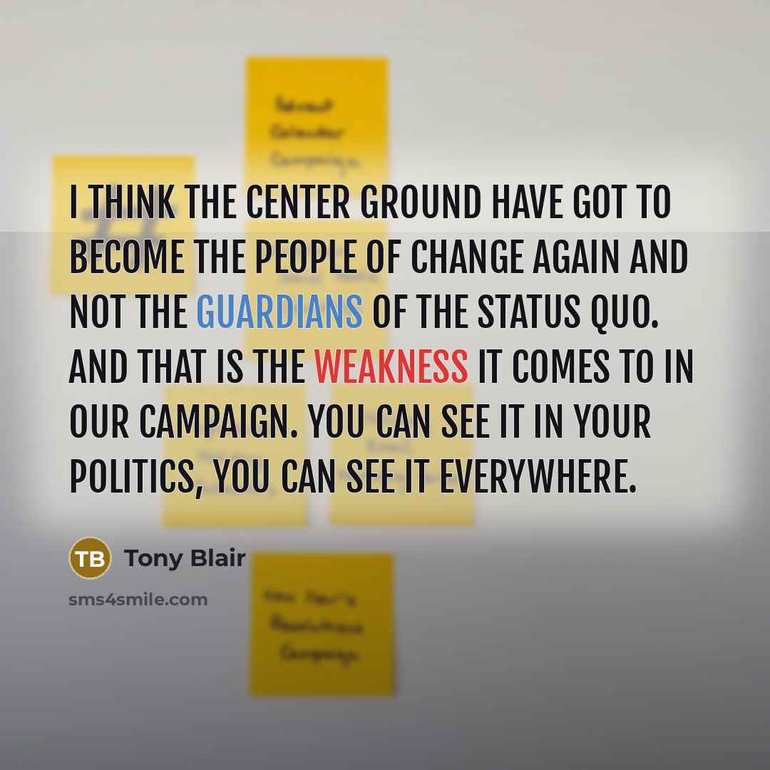 “I think the center ground have got to become the people of change again and not the guardians of the status quo. And that is the weakness it comes to in our campaign. You can see it in your politics, you can see it everywhere.” quote by Tony Blair