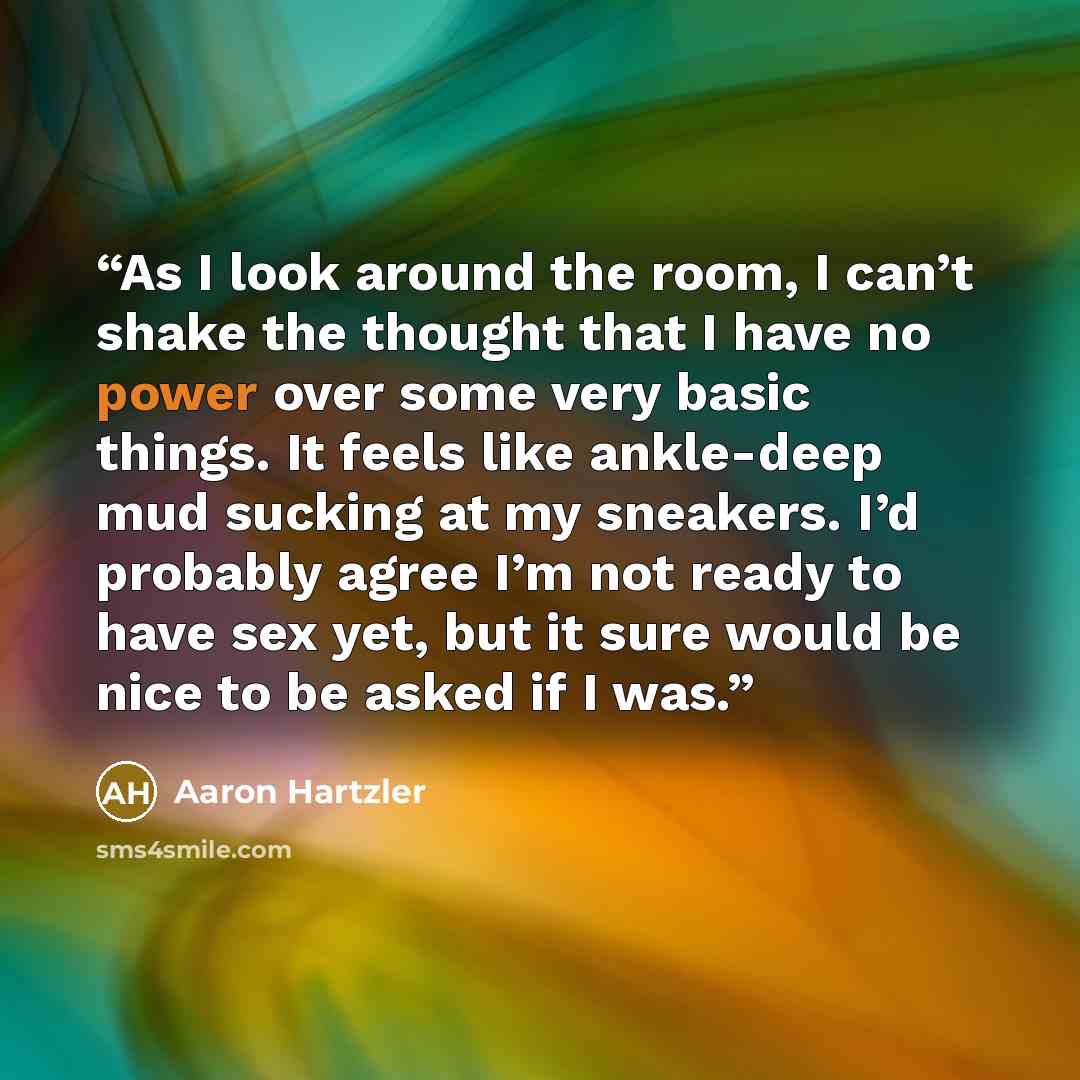 “As I look around the room, I can’t shake the thought that I have no power over some very basic things. It feels like ankle-deep mud sucking at my sneakers. I’d probably agree I’m not ready to have sex yet, but it sure would be nice to be asked if I was.” quote by Aaron Hartzler