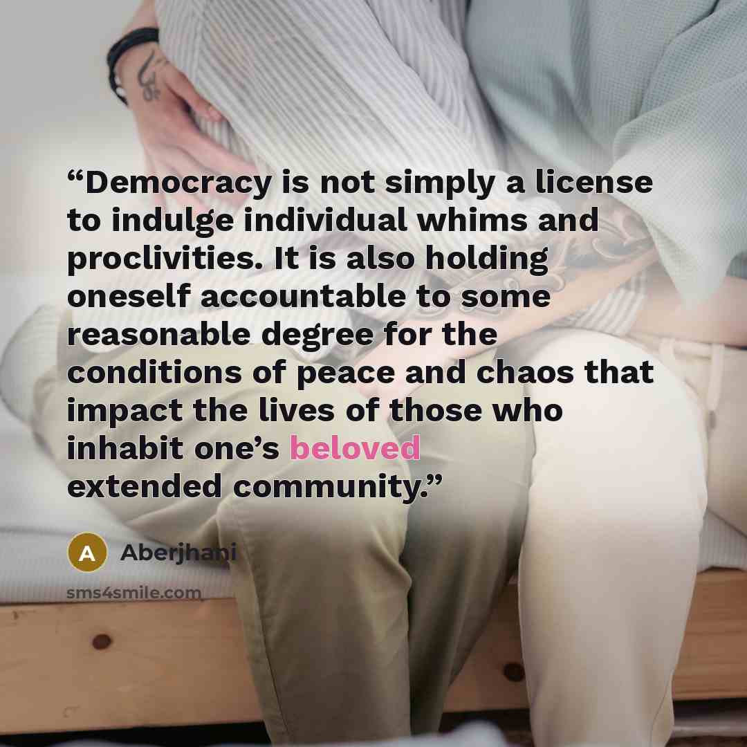 “Democracy is not simply a license to indulge individual whims and proclivities. It is also holding oneself accountable to some reasonable degree for the conditions of peace and chaos that impact the lives of those who inhabit one’s beloved extended community.” quote by Aberjhani