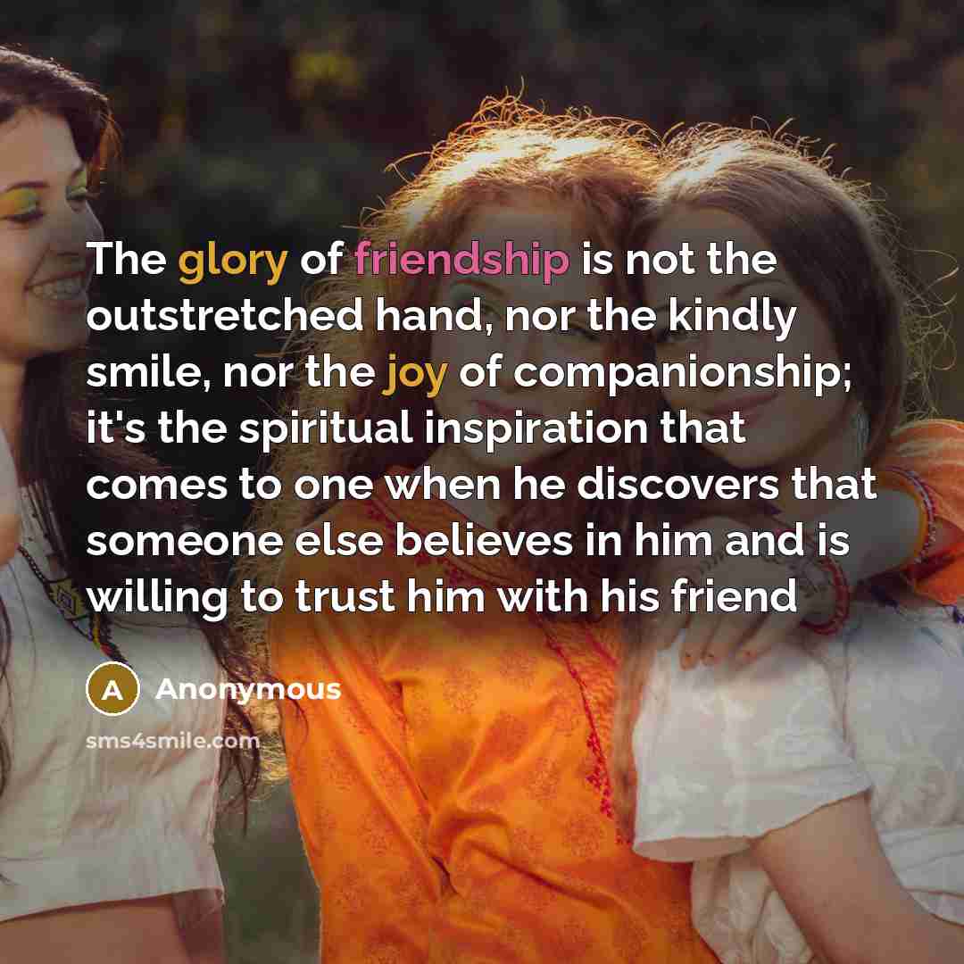 “The glory of friendship is not the outstretched hand, nor the kindly smile, nor the joy of companionship; it's the spiritual inspiration that comes to one when he discovers that someone else believes in him and is willing to trust him with his friend” quote by Anonymous