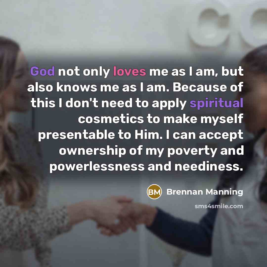 “God not only loves me as I am, but also knows me as I am. Because of this I don't need to apply spiritual cosmetics to make myself presentable to Him. I can accept ownership of my poverty and powerlessness and neediness.” quote by Brennan Manning