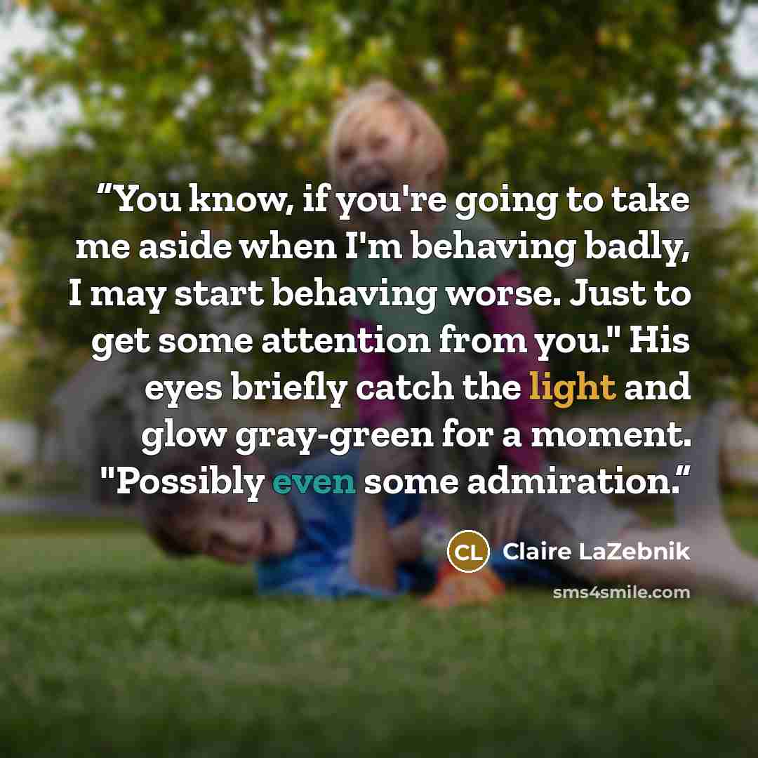 “You know, if you're going to take me aside when I'm behaving badly, I may start behaving worse. Just to get some attention from you." His eyes briefly catch the light and glow gray-green for a moment. "Possibly even some admiration.” quote by Claire LaZebnik
