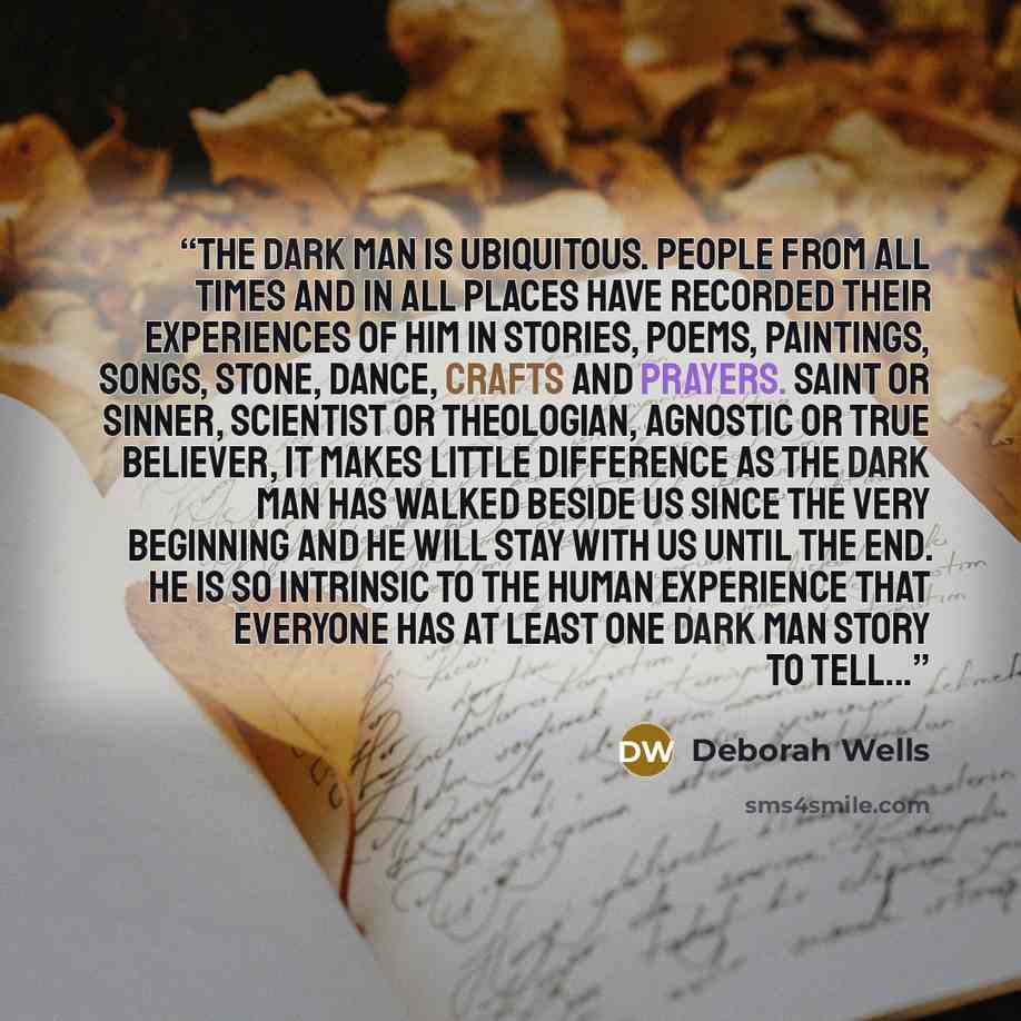“The dark man is ubiquitous. People from all times and in all places have recorded their experiences of him in stories, poems, paintings, songs, stone, dance, crafts and prayers. Saint or sinner, scientist or theologian, agnostic or true believer, it makes little difference as the dark man has…” quote by Deborah Wells