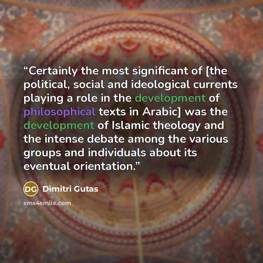 “Certainly the most significant of [the political, social and ideological currents playing a role in the development of philosophical texts in Arabic] was the development of Islamic theology and the intense debate among the various groups and individuals about its eventual orientation.” quote by Dimitri Gutas