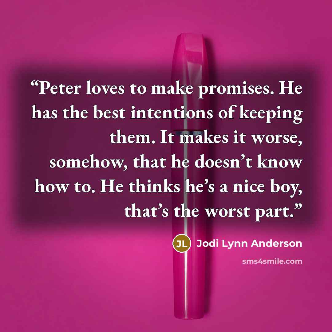 “Peter loves to make promises. He has the best intentions of keeping them. It makes it worse, somehow, that he doesn’t know how to. He thinks he’s a nice boy, that’s the worst part.” quote by Jodi Lynn Anderson