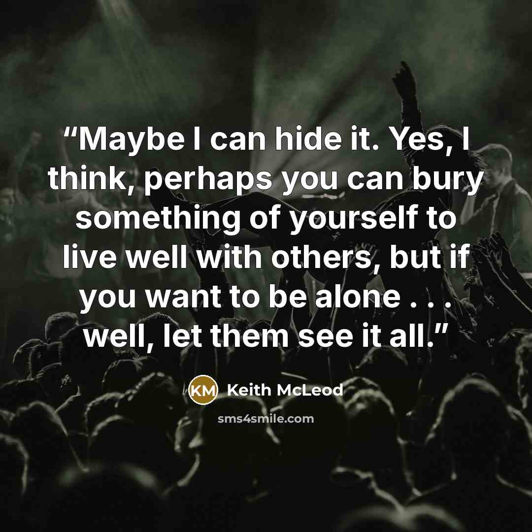 “Maybe I can hide it. Yes, I think, perhaps you can bury something of yourself to live well with others, but if you want to be alone . . . well, let them see it all.” quote by Keith McLeod