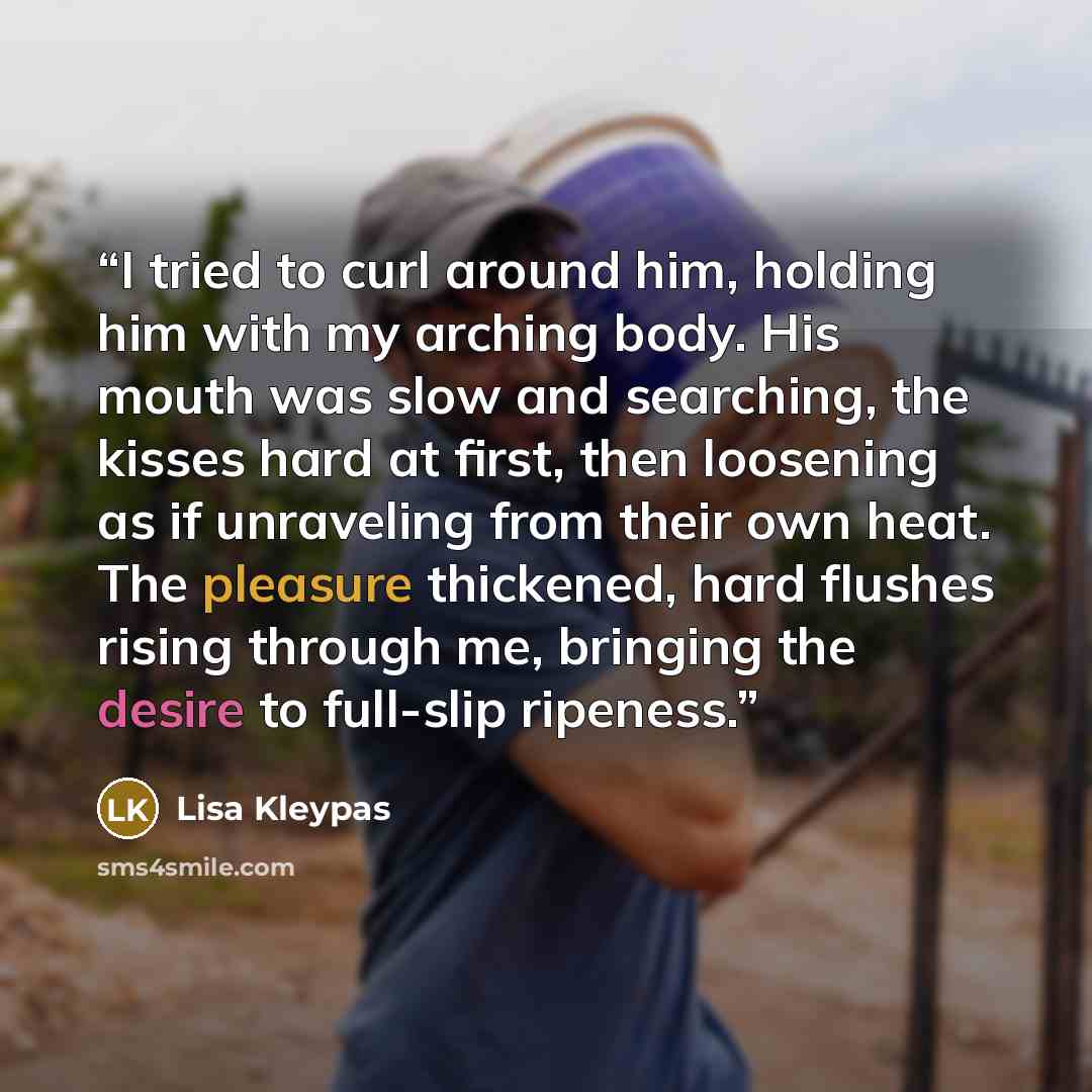 “I tried to curl around him, holding him with my arching body. His mouth was slow and searching, the kisses hard at first, then loosening as if unraveling from their own heat. The pleasure thickened, hard flushes rising through me, bringing the desire to full-slip ripeness.” quote by Lisa Kleypas