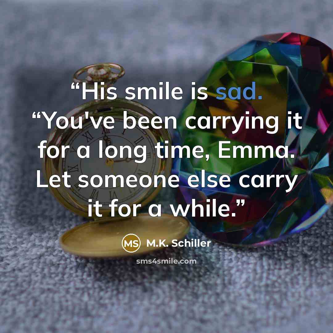 “His smile is sad. “You've been carrying it for a long time, Emma. Let someone else carry it for a while.” quote by M.K. Schiller