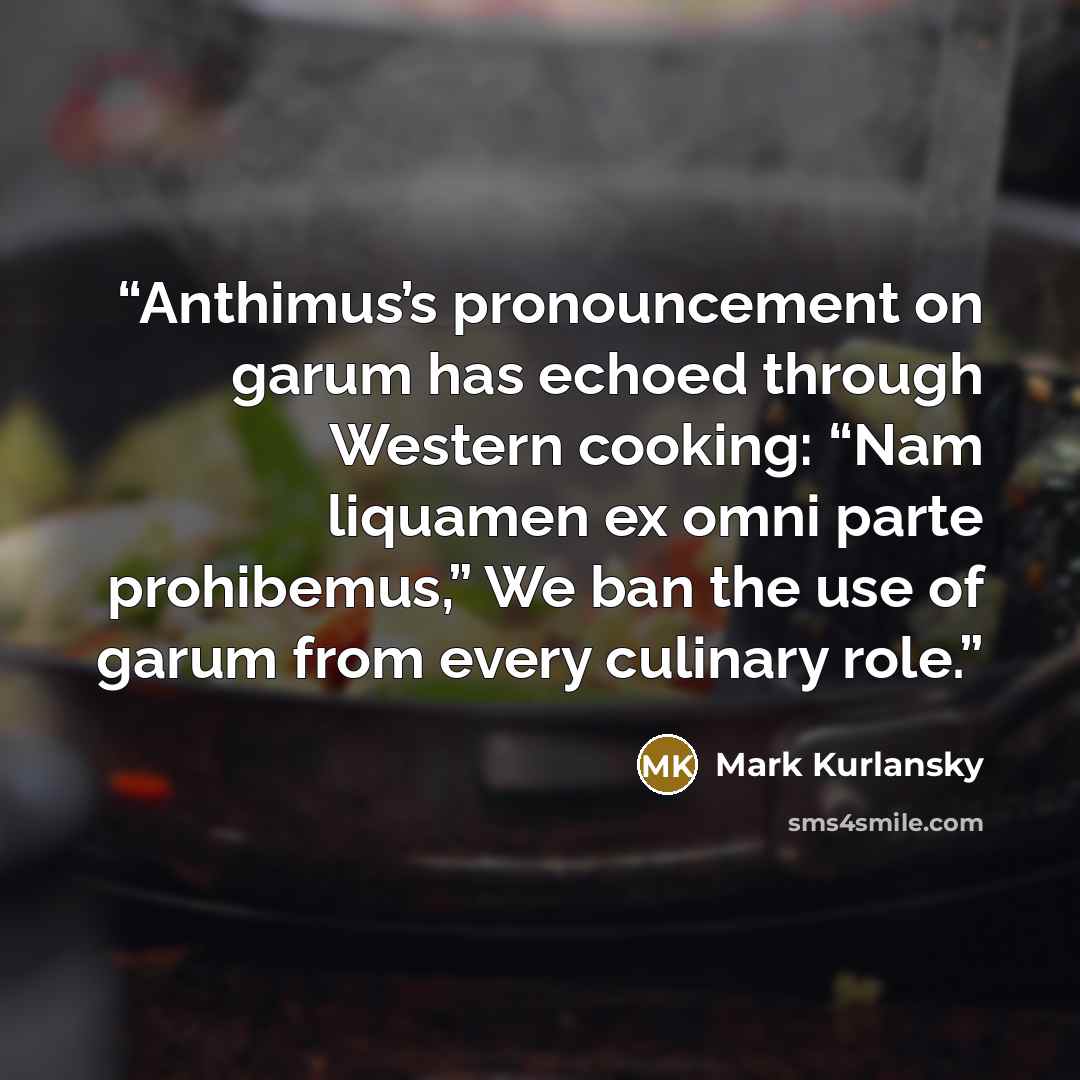 “Anthimus’s pronouncement on garum has echoed through Western cooking: “Nam liquamen ex omni parte prohibemus,” We ban the use of garum from every culinary role.” quote by Mark Kurlansky