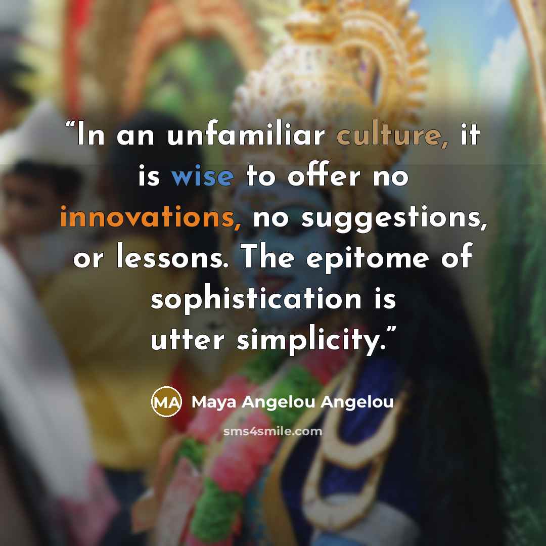 “In an unfamiliar culture, it is wise to offer no innovations, no suggestions, or lessons. The epitome of sophistication is utter simplicity.” quote by Maya Angelou Angelou