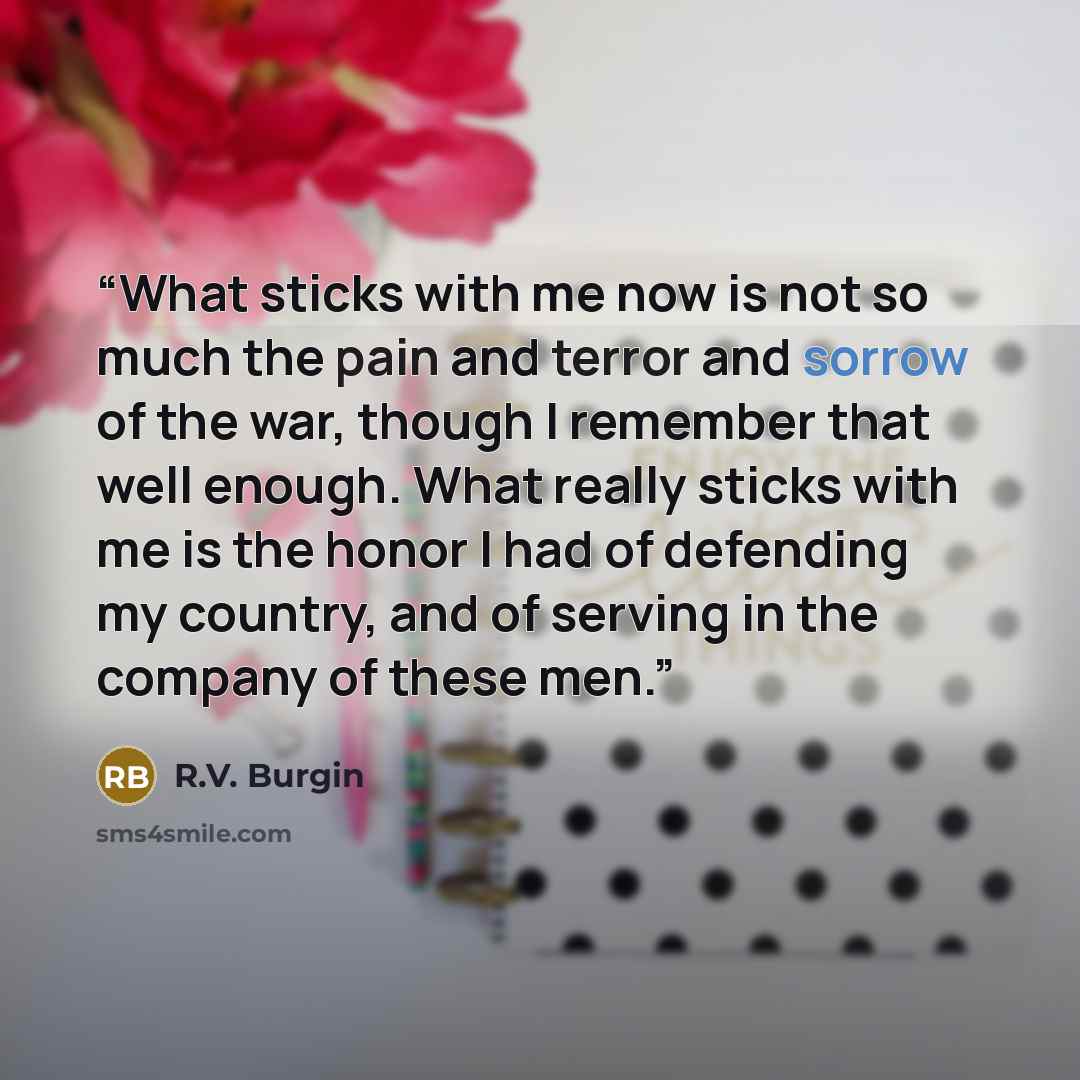 “What sticks with me now is not so much the pain and terror and sorrow of the war, though I remember that well enough. What really sticks with me is the honor I had of defending my country, and of serving in the company of these men.” quote by R.V. Burgin