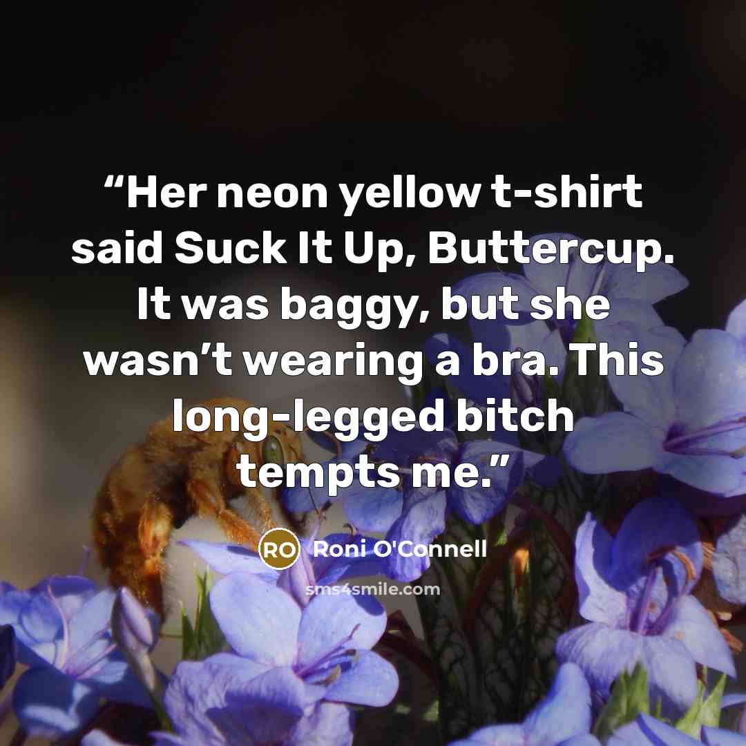 “Her neon yellow t-shirt said Suck It Up, Buttercup. It was baggy, but she wasn’t wearing a bra. This long-legged bitch tempts me.” quote by Roni O'Connell
