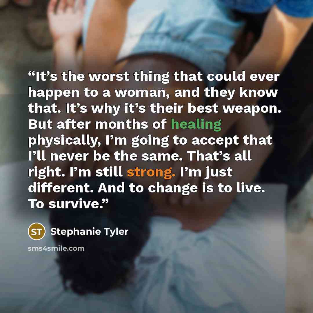 “It’s the worst thing that could ever happen to a woman, and they know that. It’s why it’s their best weapon. But after months of healing physically, I’m going to accept that I’ll never be the same. That’s all right. I’m still strong. I’m just different. And to change is to live. To survive.” quote by Stephanie Tyler
