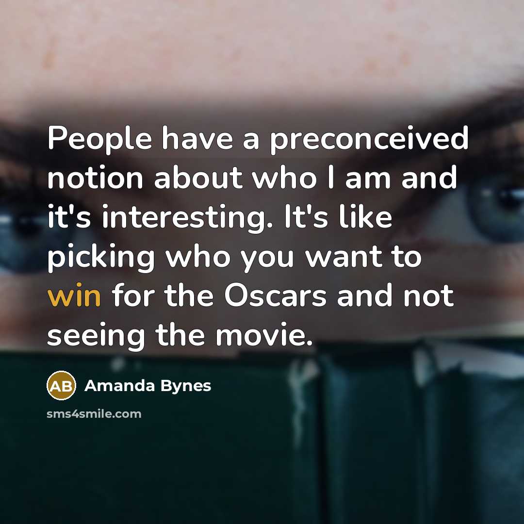 “People have a preconceived notion about who I am and it's interesting. It's like picking who you want to win for the Oscars and not seeing the movie.” quote by Amanda Bynes