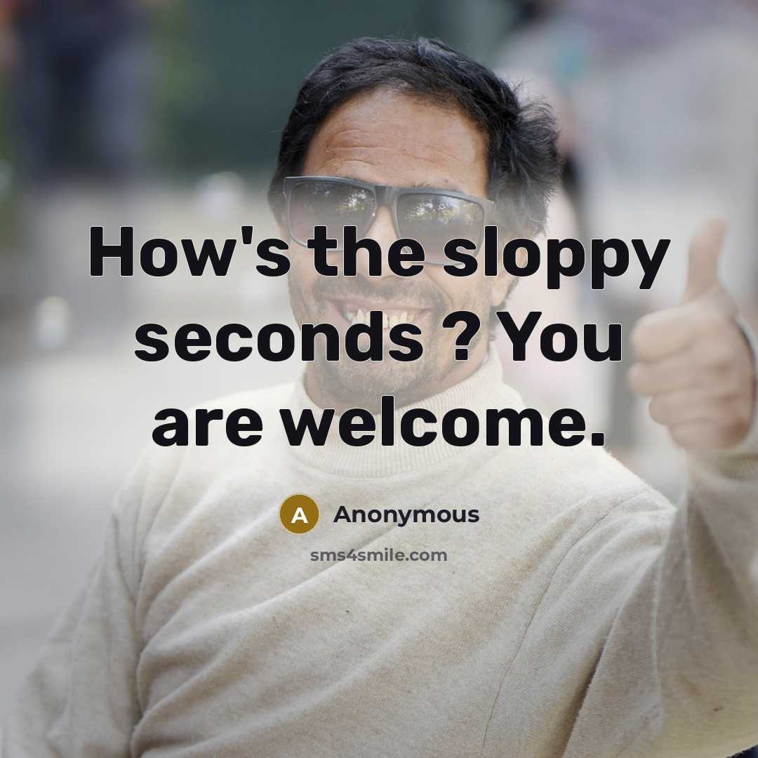 “How's the sloppy seconds ? You are welcome.” quote by Anonymous