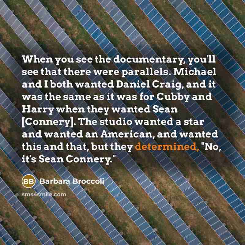 “When you see the documentary, you'll see that there were parallels. Michael and I both wanted Daniel Craig, and it was the same as it was for Cubby and Harry when they wanted Sean [Connery]. The studio wanted a star and wanted an American, and wanted this and that, but they determined, "No, it's…” quote by Barbara Broccoli