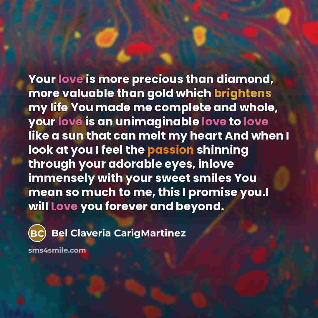 “Your love is more precious than diamond, more valuable than gold which brightens my life You made me complete and whole, your love is an unimaginable love to love like a sun that can melt my heart And when I look at you I feel the passion shinning through your adorable eyes, inlove immensely with…” quote by Bel Claveria CarigMartinez