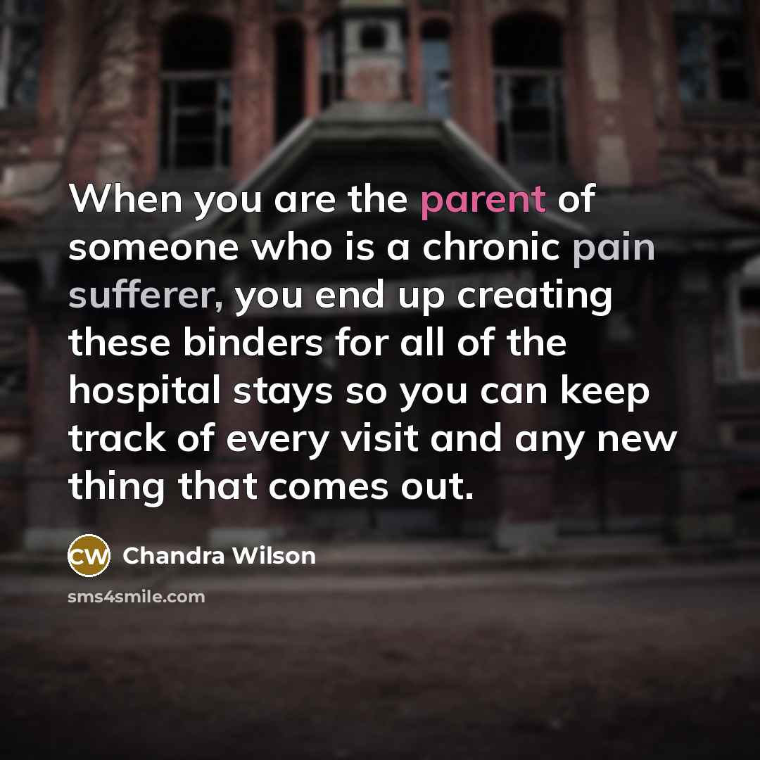 “When you are the parent of someone who is a chronic pain sufferer, you end up creating these binders for all of the hospital stays so you can keep track of every visit and any new thing that comes out.” quote by Chandra Wilson