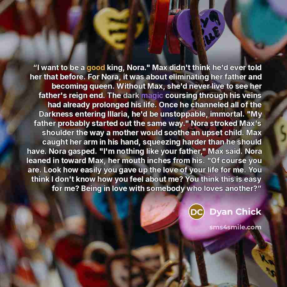 “I want to be a good king, Nora." Max didn't think he'd ever told her that before. For Nora, it was about eliminating her father and becoming queen. Without Max, she'd never live to see her father's reign end. The dark magic coursing through his veins had already prolonged his life. Once he…” quote by Dyan Chick