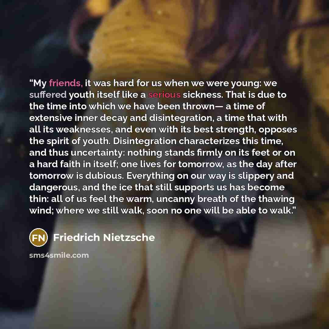“My friends, it was hard for us when we were young: we suffered youth itself like a serious sickness. That is due to the time into which we have been thrown— a time of extensive inner decay and disintegration, a time that with all its weaknesses, and even with its best strength, opposes the spirit…” quote by Friedrich Nietzsche