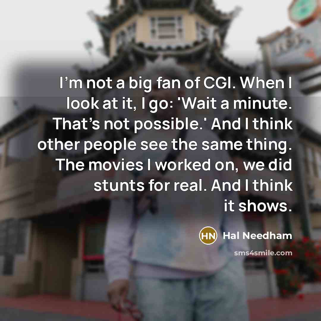 “I'm not a big fan of CGI. When I look at it, I go: 'Wait a minute. That's not possible.' And I think other people see the same thing. The movies I worked on, we did stunts for real. And I think it shows.” quote by Hal Needham