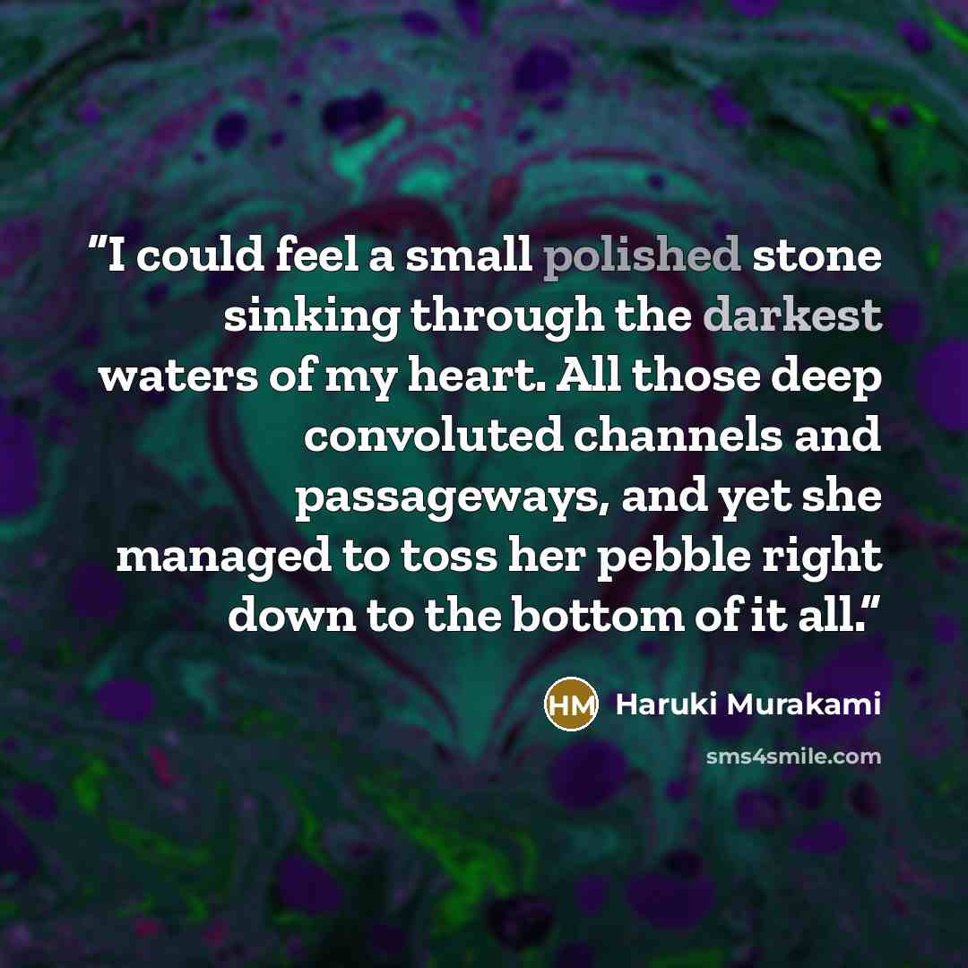 “I could feel a small polished stone sinking through the darkest waters of my heart. All those deep convoluted channels and passageways, and yet she managed to toss her pebble right down to the bottom of it all.” quote by Haruki Murakami