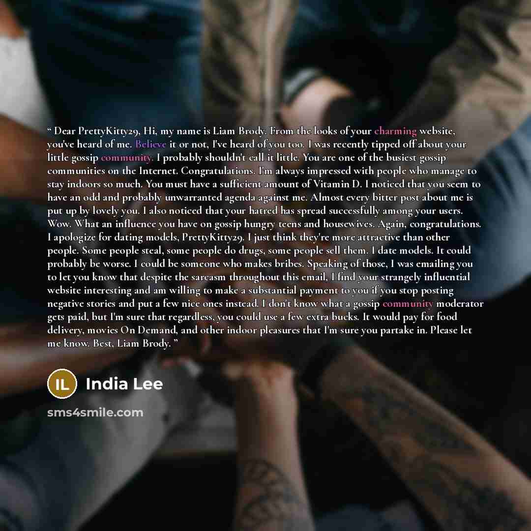 “Dear PrettyKitty29, Hi, my name is Liam Brody. From the looks of your charming website, you've heard of me. Believe it or not, I've heard of you too. I was recently tipped off about your little gossip community. I probably shouldn't call it little. You are one of the busiest gossip communities on…” quote by India Lee