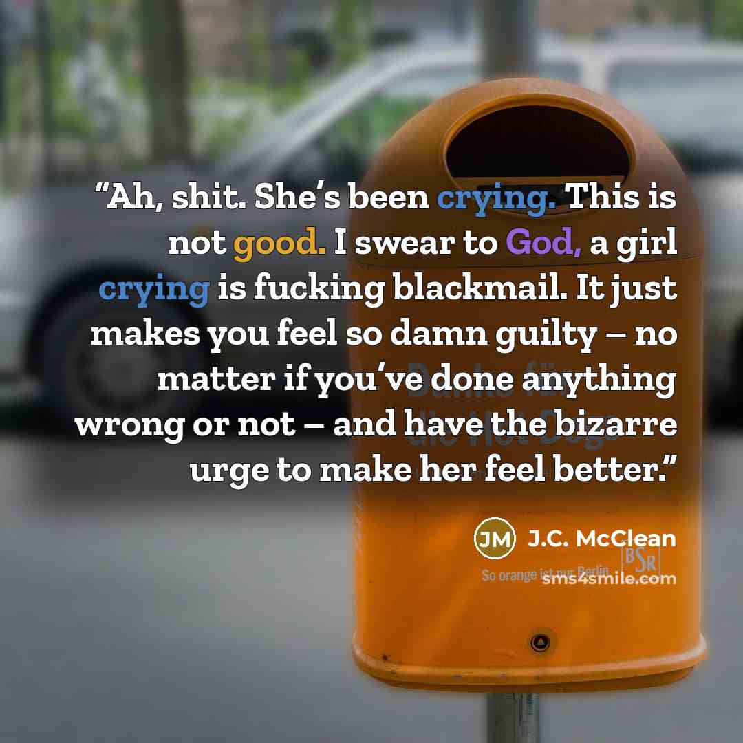 “Ah, shit. She’s been crying. This is not good. I swear to God, a girl crying is fucking blackmail. It just makes you feel so damn guilty – no matter if you’ve done anything wrong or not – and have the bizarre urge to make her feel better.” quote by J.C. McClean
