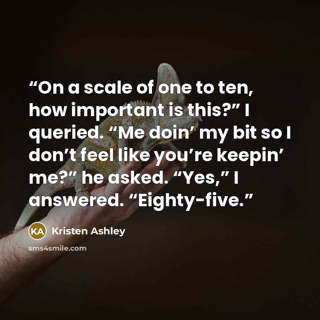 “On a scale of one to ten, how important is this?” I queried. “Me doin’ my bit so I don’t feel like you’re keepin’ me?” he asked. “Yes,” I answered. “Eighty-five.” quote by Kristen Ashley
