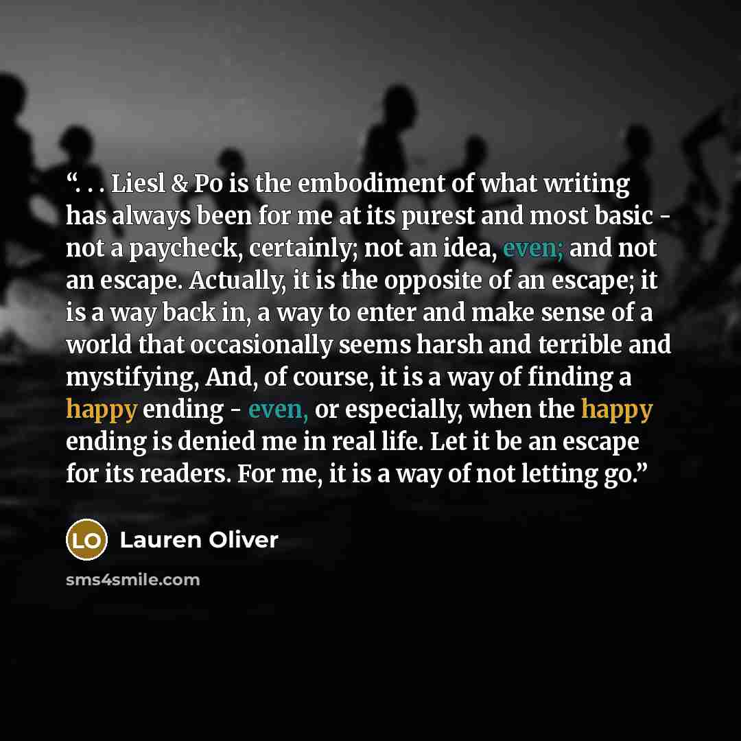 “. . . Liesl & Po is the embodiment of what writing has always been for me at its purest and most basic - not a paycheck, certainly; not an idea, even; and not an escape. Actually, it is the opposite of an escape; it is a way back in, a way to enter and make sense of a world that occasionally seems…” quote by Lauren Oliver