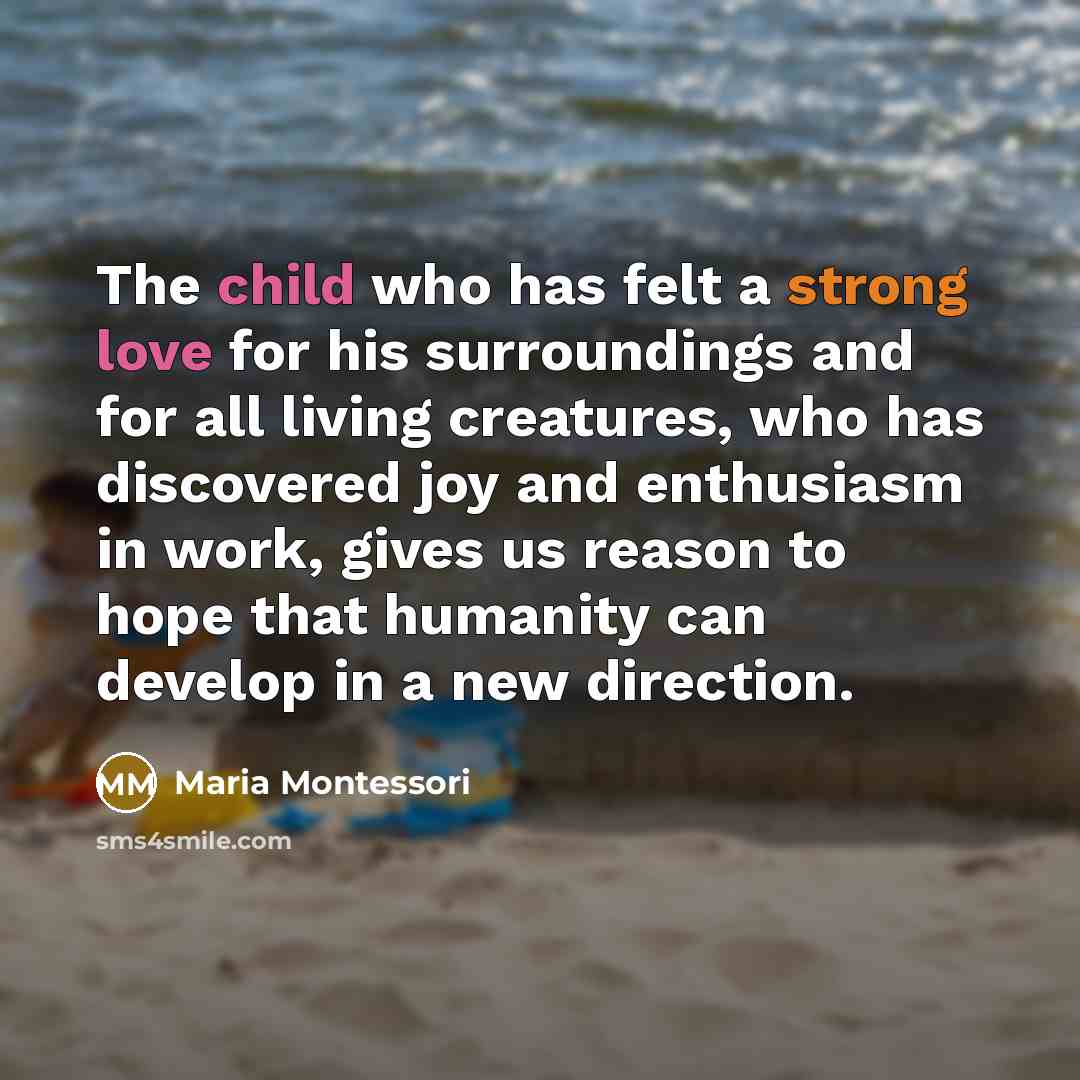 “The child who has felt a strong love for his surroundings and for all living creatures, who has discovered joy and enthusiasm in work, gives us reason to hope that humanity can develop in a new direction.” quote by Maria Montessori