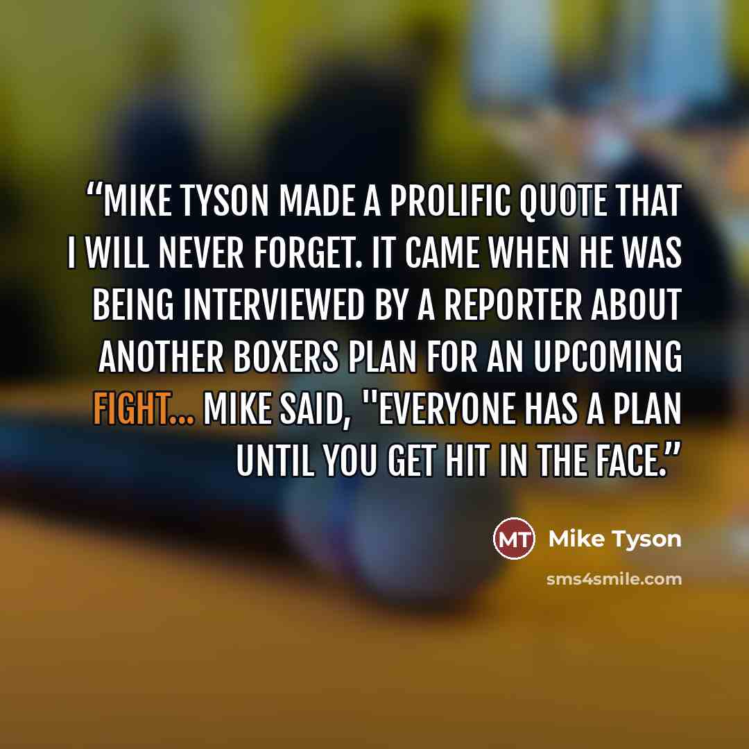 “Mike tyson made a prolific quote that I will never forget. It came when he was being interviewed by a reporter about another boxers plan for an upcoming fight... Mike said, "Everyone has a plan until you get hit in the face.” quote by Mike Tyson