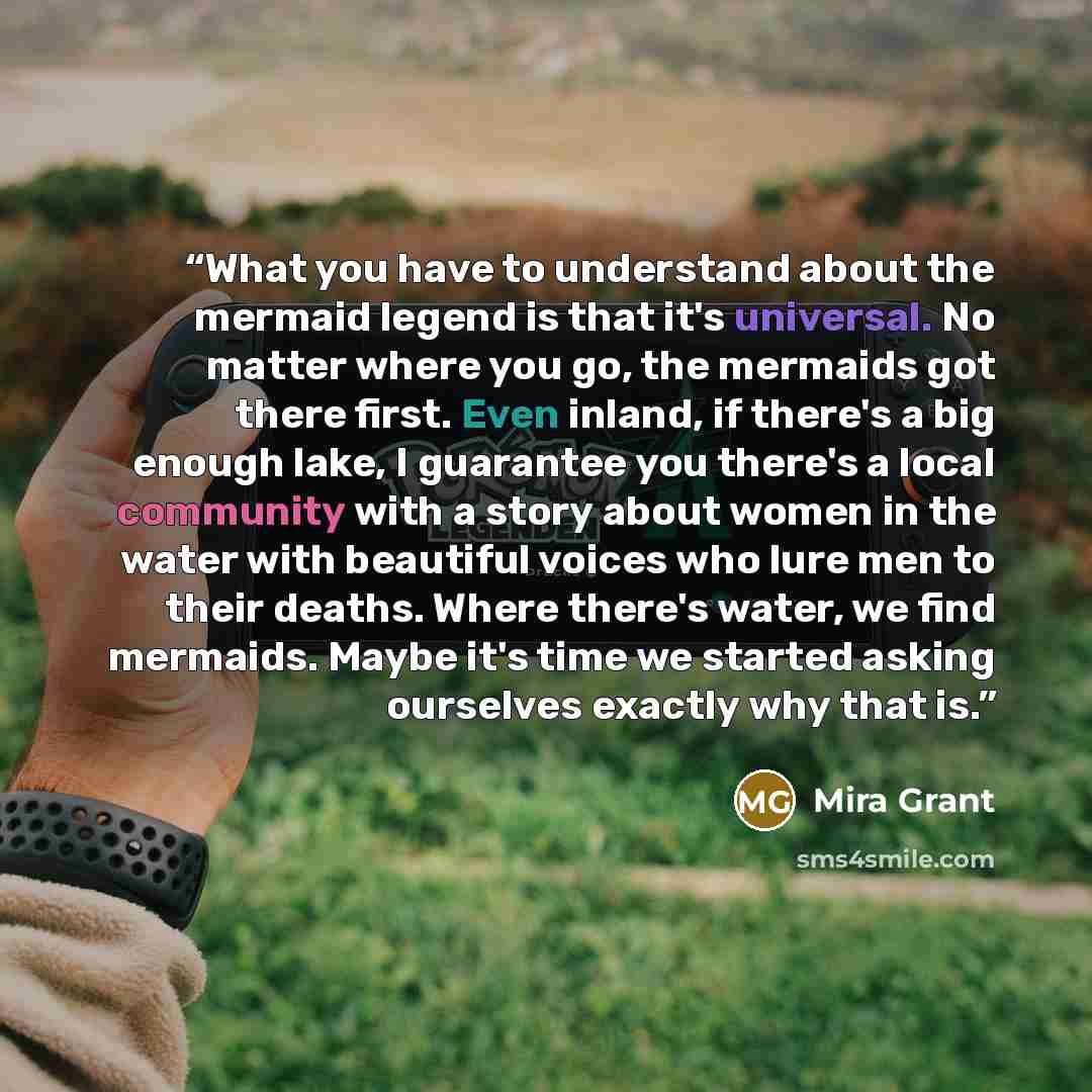 “What you have to understand about the mermaid legend is that it's universal. No matter where you go, the mermaids got there first. Even inland, if there's a big enough lake, I guarantee you there's a local community with a story about women in the water with beautiful voices who lure men to their…” quote by Mira Grant