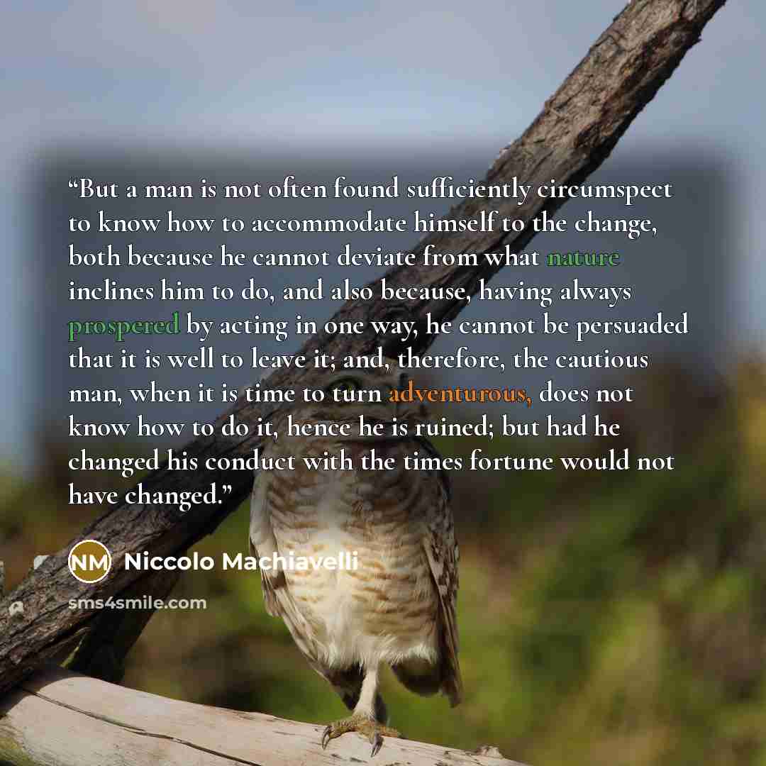 “But a man is not often found sufficiently circumspect to know how to accommodate himself to the change, both because he cannot deviate from what nature inclines him to do, and also because, having always prospered by acting in one way, he cannot be persuaded that it is well to leave it; and…” quote by Niccolò Machiavelli