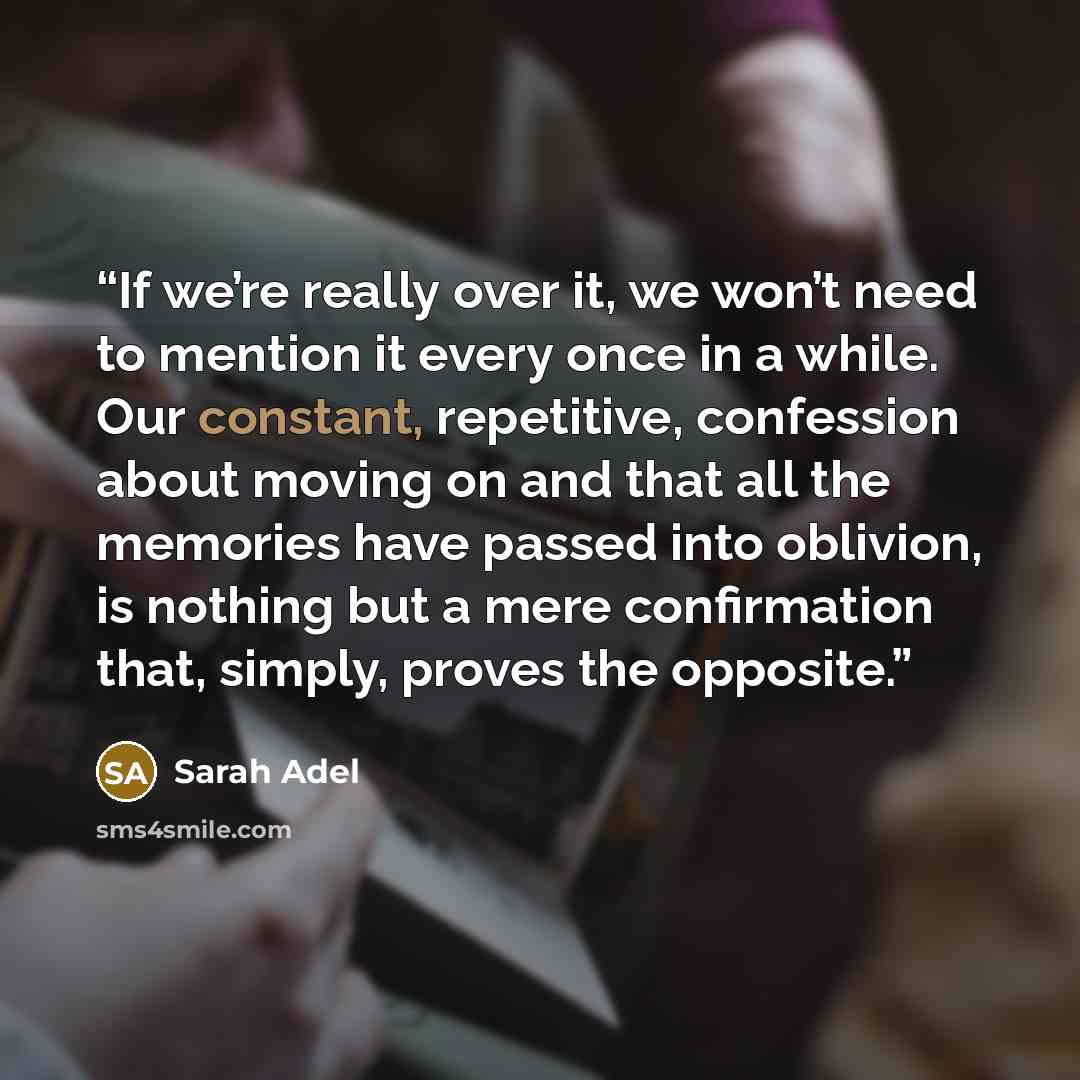 “If we’re really over it, we won’t need to mention it every once in a while. Our constant, repetitive, confession about moving on and that all the memories have passed into oblivion, is nothing but a mere confirmation that, simply, proves the opposite.” quote by Sarah Adel