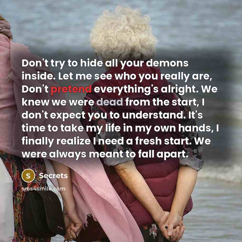 “Don't try to hide all your demons inside. Let me see who you really are, Don't pretend everything's alright. We knew we were dead from the start, I don't expect you to understand. It's time to take my life in my own hands, I finally realize I need a fresh start. We were always meant to fall apart.” quote by Secrets