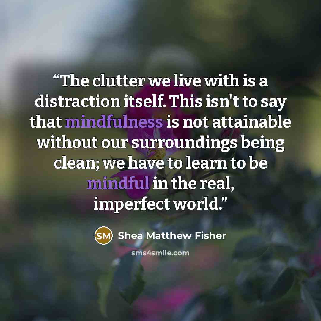 “The clutter we live with is a distraction itself. This isn't to say that mindfulness is not attainable without our surroundings being clean; we have to learn to be mindful in the real, imperfect world.” quote by Shea Matthew Fisher