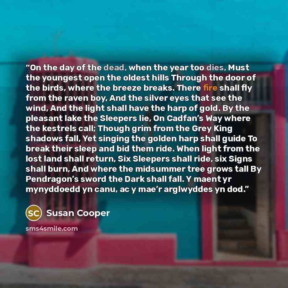 “On the day of the dead, when the year too dies, Must the youngest open the oldest hills Through the door of the birds, where the breeze breaks. There fire shall fly from the raven boy, And the silver eyes that see the wind, And the light shall have the harp of gold. By the pleasant lake the…” quote by Susan Cooper